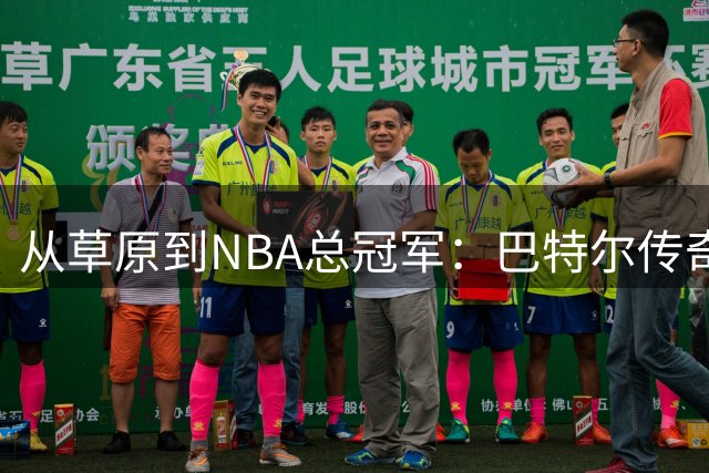 从草原到NBA总冠军：巴特尔传奇人生背后的坚守与蜕变